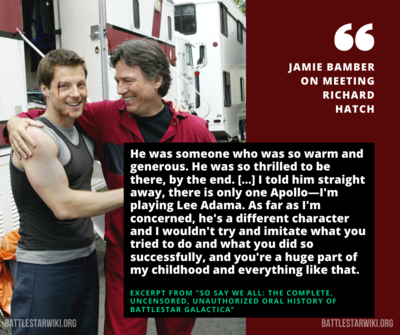 Jamie Bamber (Lee Adama) regarding his first talk with Richard Hatch (the Original Series' Apollo) when Hatch was brought in to portray Tom Zarek in "Bastille Day."[1]